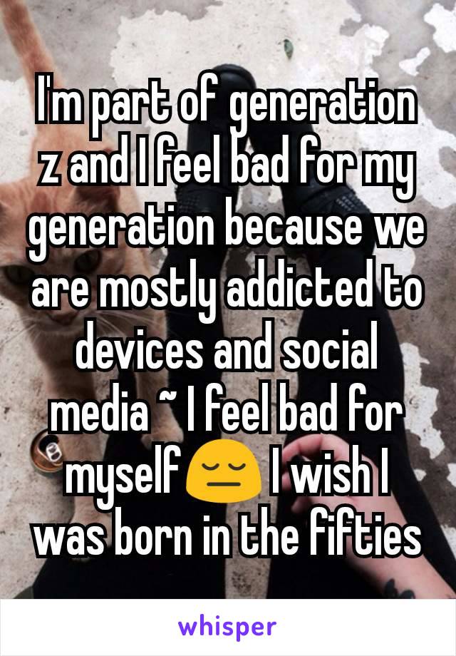 I'm part of generation z and I feel bad for my generation because we are mostly addicted to devices and social media ~ I feel bad for myself😔 I wish I was born in the fifties