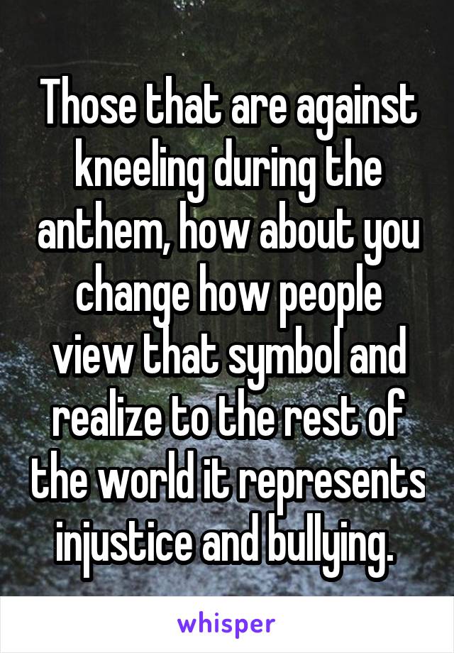 Those that are against kneeling during the anthem, how about you change how people view that symbol and realize to the rest of the world it represents injustice and bullying. 