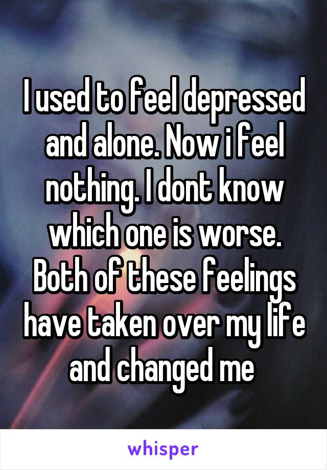 I used to feel depressed and alone. Now i feel nothing. I dont know which one is worse. Both of these feelings have taken over my life and changed me 