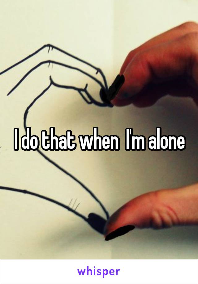 I do that when  I'm alone