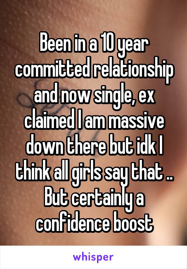Been in a 10 year committed relationship and now single, ex claimed I am massive down there but idk I think all girls say that .. But certainly a confidence boost