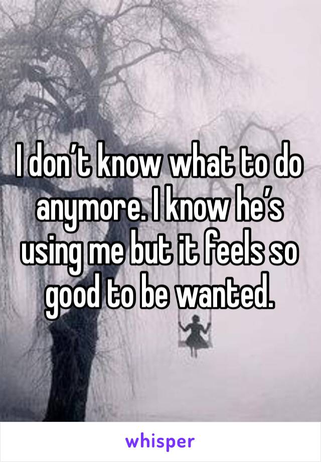 I don’t know what to do anymore. I know he’s using me but it feels so good to be wanted. 