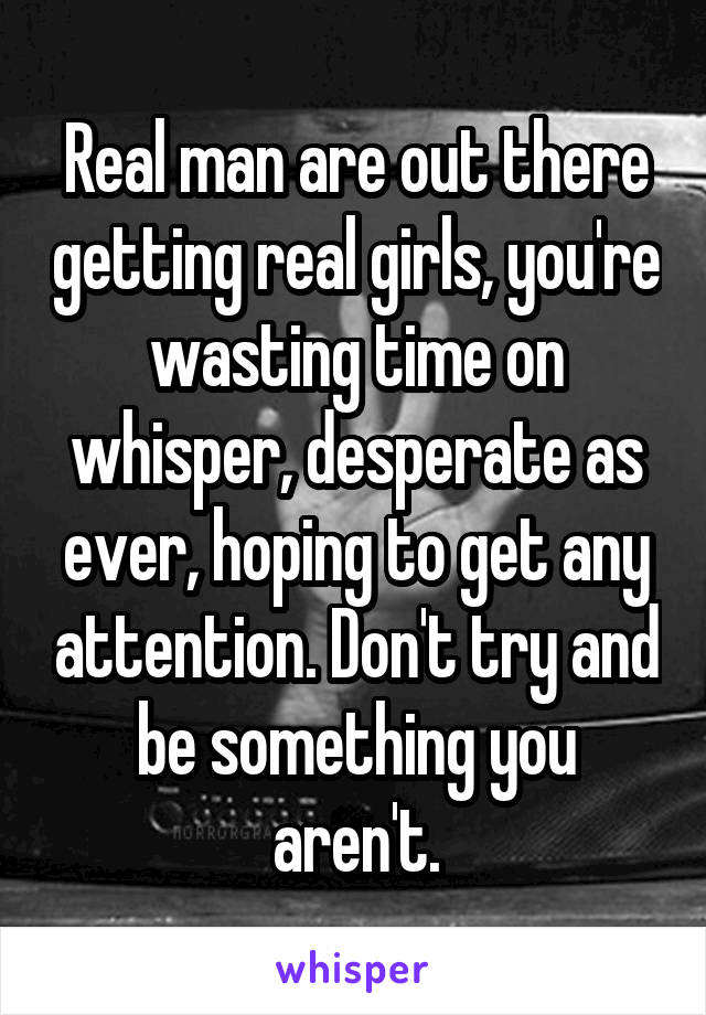Real man are out there getting real girls, you're wasting time on whisper, desperate as ever, hoping to get any attention. Don't try and be something you aren't.