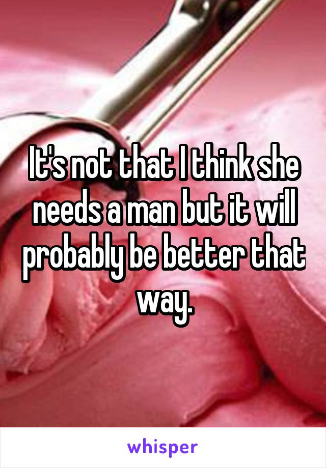 It's not that I think she needs a man but it will probably be better that way.