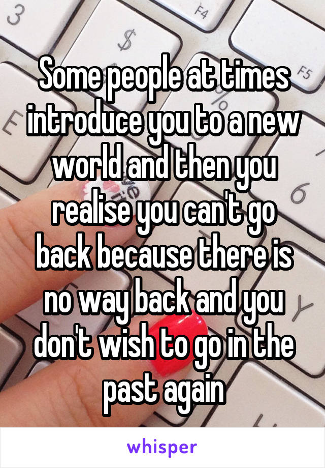 Some people at times introduce you to a new world and then you realise you can't go back because there is no way back and you don't wish to go in the past again