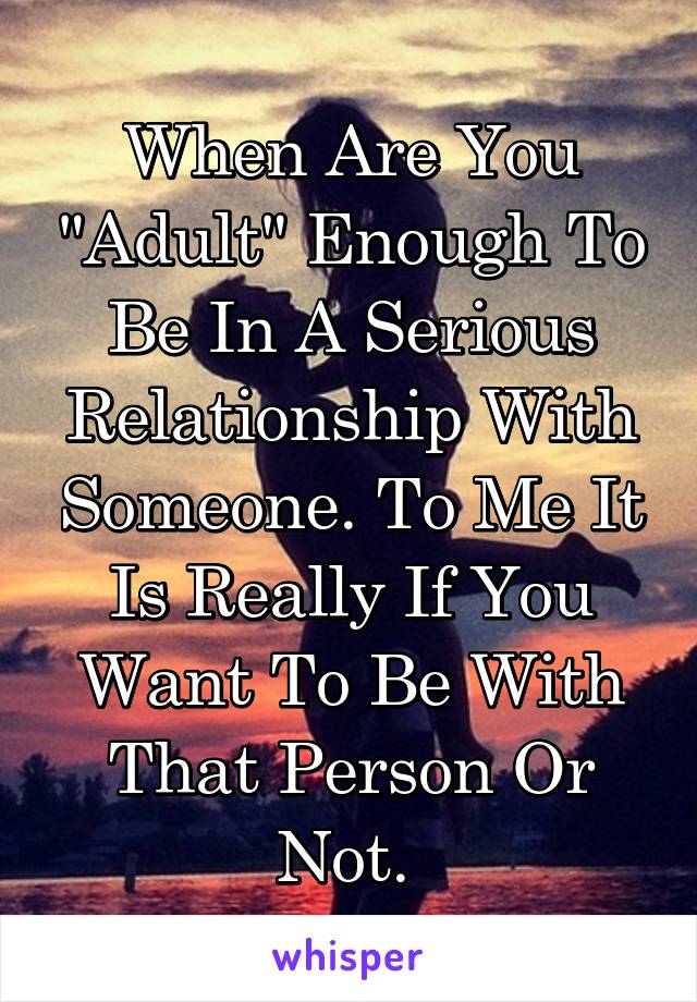 When Are You "Adult" Enough To Be In A Serious Relationship With Someone. To Me It Is Really If You Want To Be With That Person Or Not. 