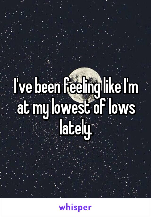 I've been feeling like I'm at my lowest of lows lately.