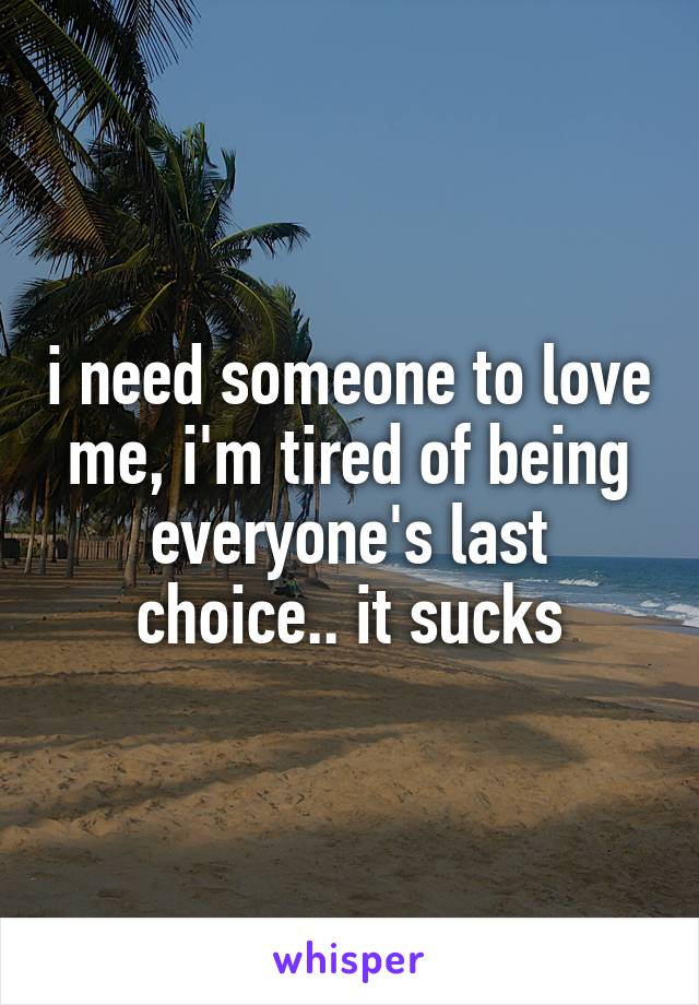 i need someone to love me, i'm tired of being everyone's last choice.. it sucks