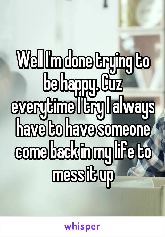 Well I'm done trying to be happy. Cuz everytime I try I always have to have someone come back in my life to mess it up