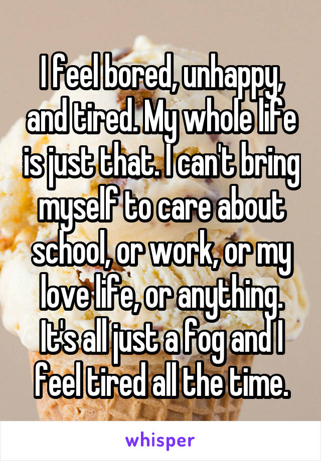 I feel bored, unhappy, and tired. My whole life is just that. I can't bring myself to care about school, or work, or my love life, or anything. It's all just a fog and I feel tired all the time.
