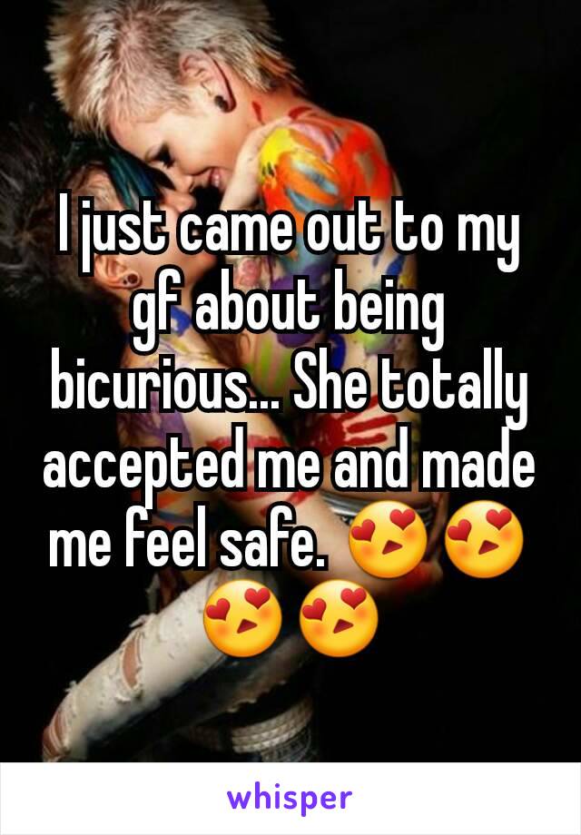 I just came out to my gf about being bicurious... She totally accepted me and made me feel safe. 😍😍😍😍