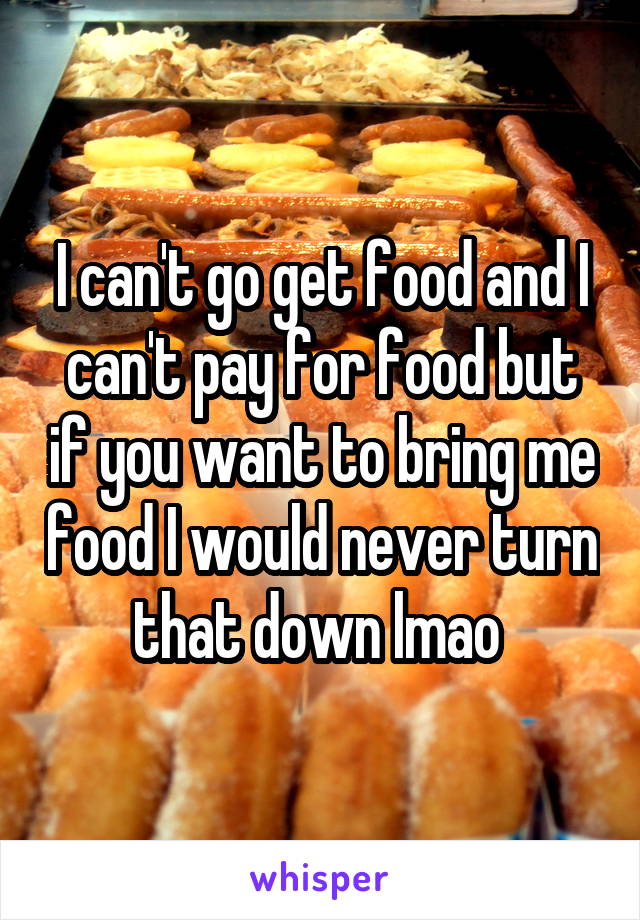 I can't go get food and I can't pay for food but if you want to bring me food I would never turn that down lmao 