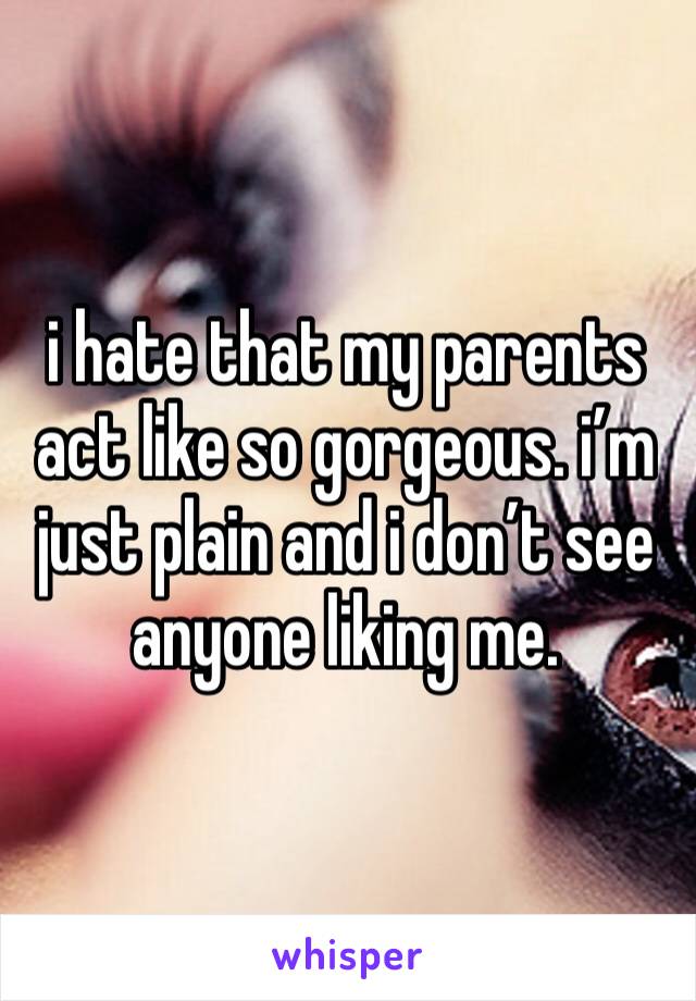 i hate that my parents act like so gorgeous. i’m just plain and i don’t see anyone liking me. 