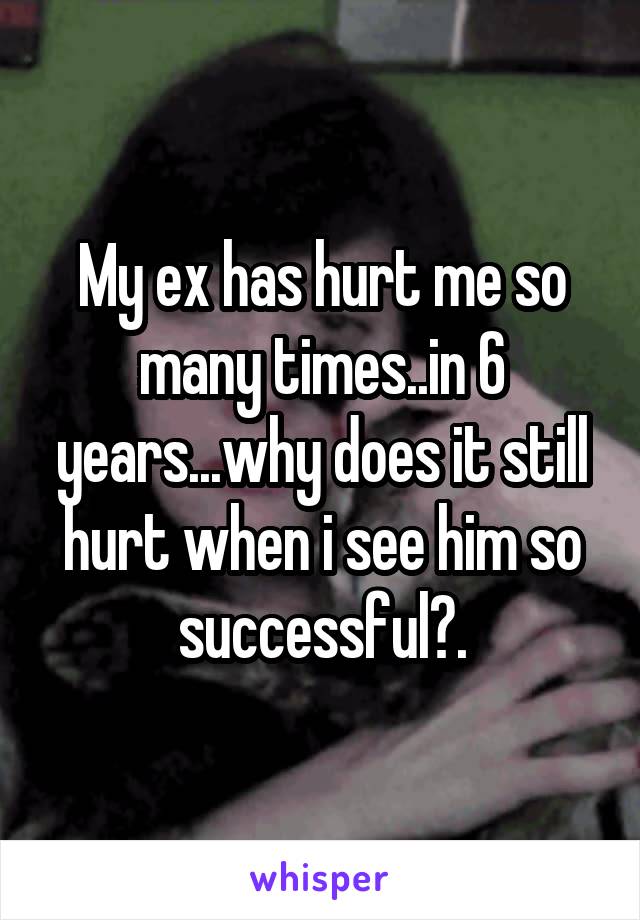 My ex has hurt me so many times..in 6 years...why does it still hurt when i see him so successful?.