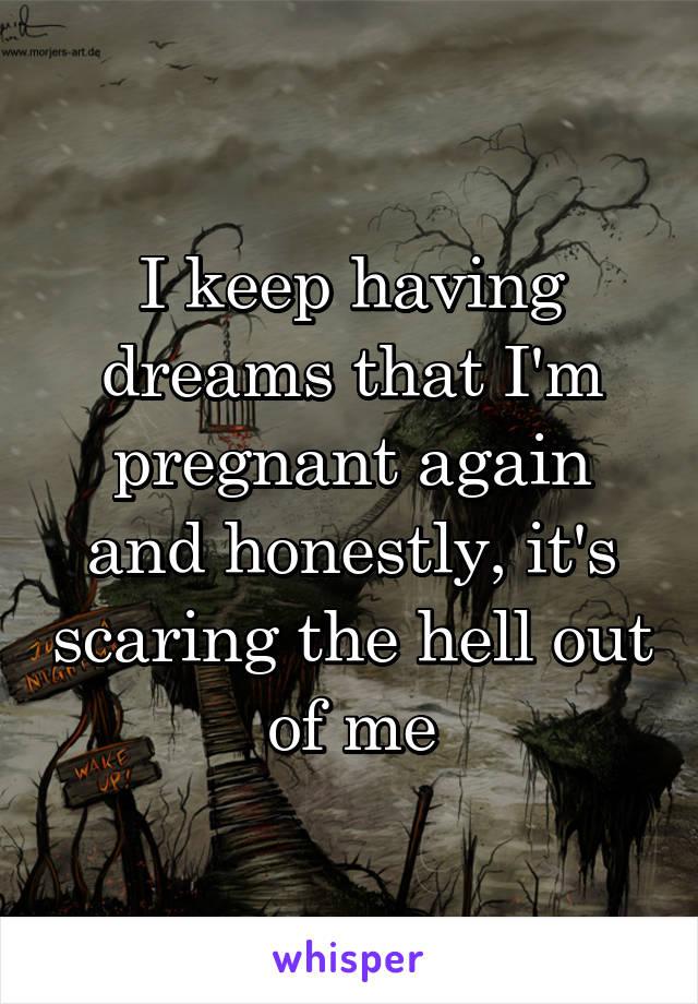 I keep having dreams that I'm pregnant again and honestly, it's scaring the hell out of me