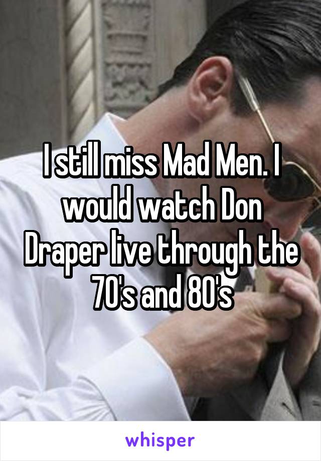 I still miss Mad Men. I would watch Don Draper live through the 70's and 80's