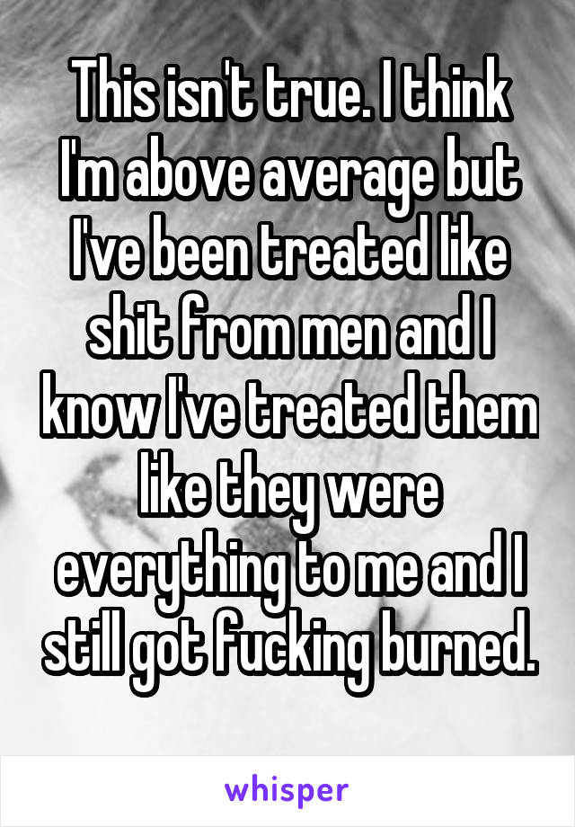 This isn't true. I think I'm above average but I've been treated like shit from men and I know I've treated them like they were everything to me and I still got fucking burned. 