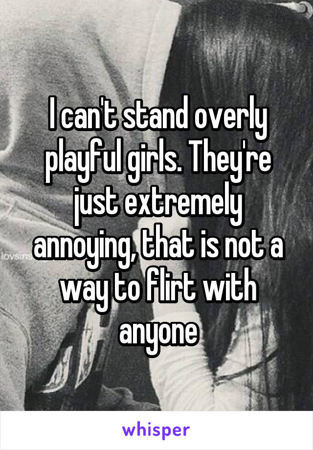 I can't stand overly playful girls. They're just extremely annoying, that is not a way to flirt with anyone
