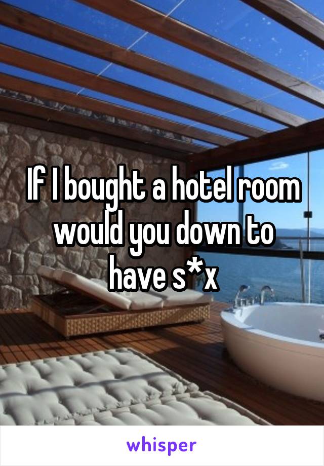 If I bought a hotel room would you down to have s*x