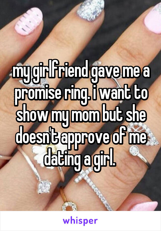 my girlfriend gave me a promise ring. i want to show my mom but she doesn't approve of me dating a girl. 