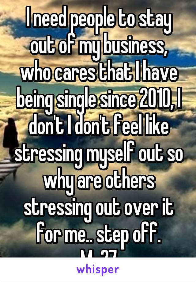 I need people to stay out of my business, who cares that I have being single since 2010, I don't I don't feel like stressing myself out so why are others stressing out over it for me.. step off.
M-27