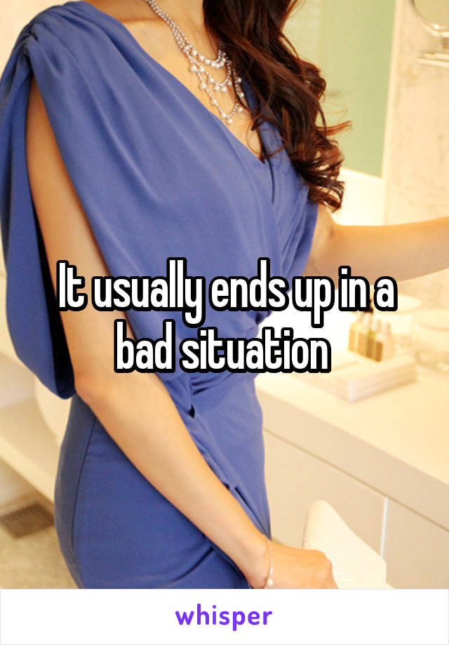 It usually ends up in a bad situation 