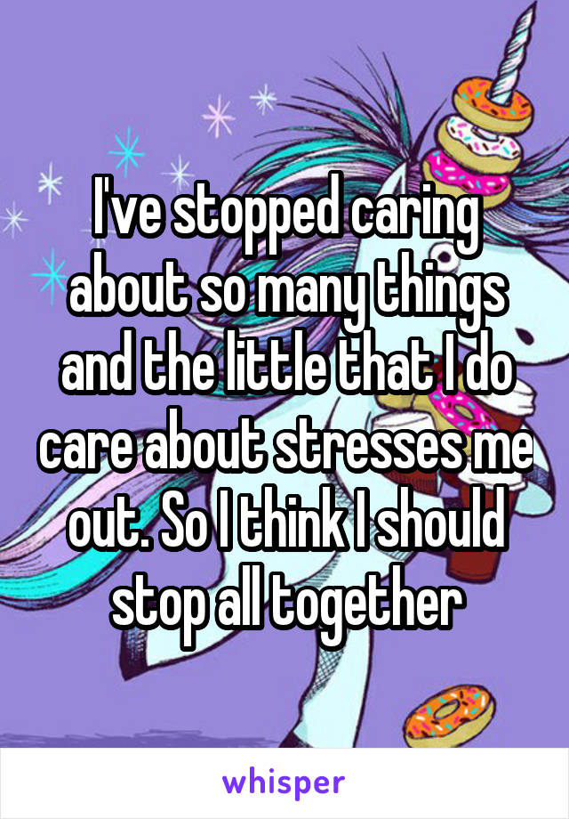 I've stopped caring about so many things and the little that I do care about stresses me out. So I think I should stop all together
