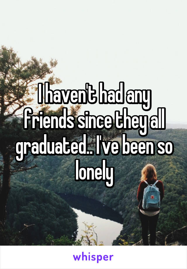 I haven't had any friends since they all graduated.. I've been so lonely