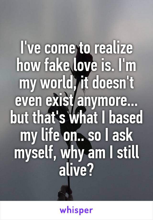 I've come to realize how fake love is. I'm my world, it doesn't even exist anymore... but that's what I based my life on.. so I ask myself, why am I still alive?