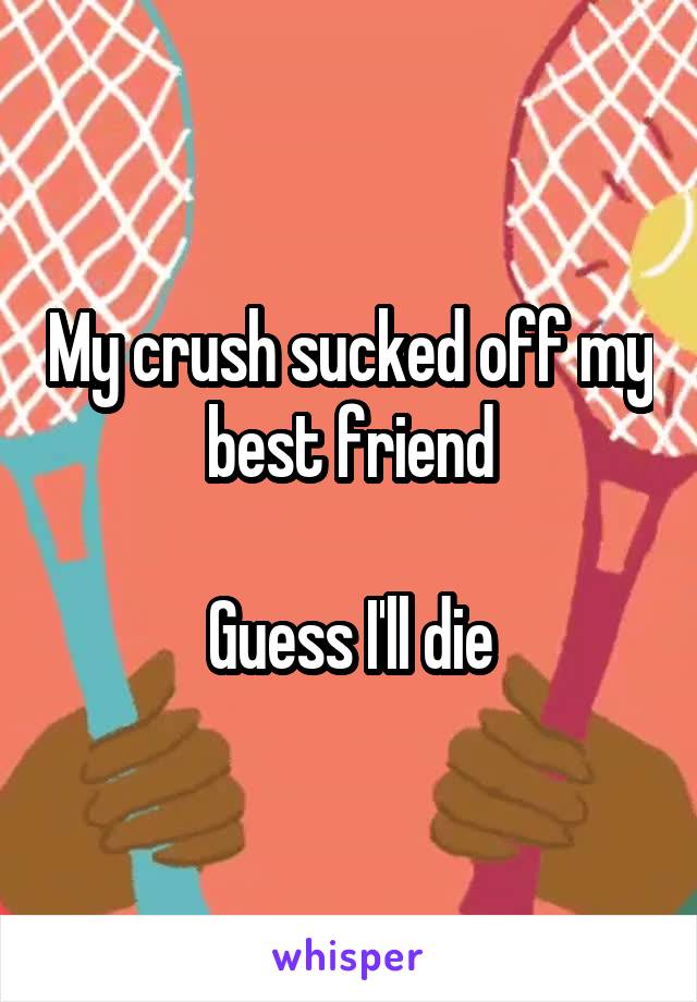 My crush sucked off my best friend

Guess I'll die