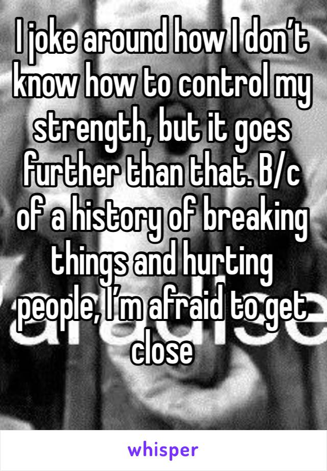 I joke around how I don’t know how to control my strength, but it goes further than that. B/c of a history of breaking things and hurting people, I’m afraid to get close