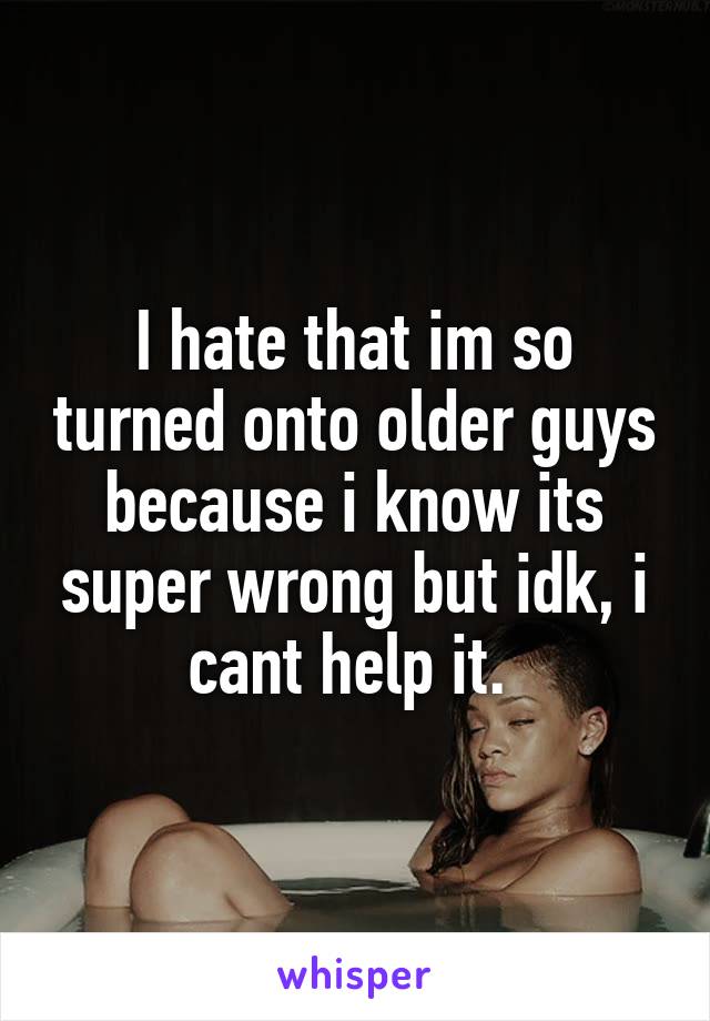 I hate that im so turned onto older guys because i know its super wrong but idk, i cant help it. 