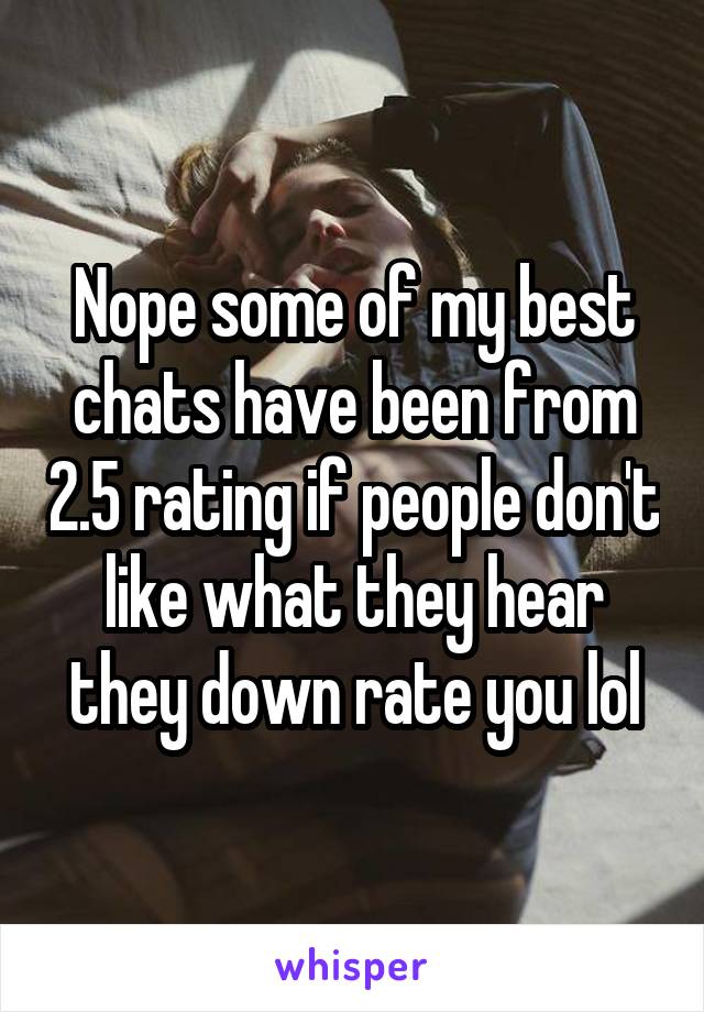 Nope some of my best chats have been from 2.5 rating if people don't like what they hear they down rate you lol