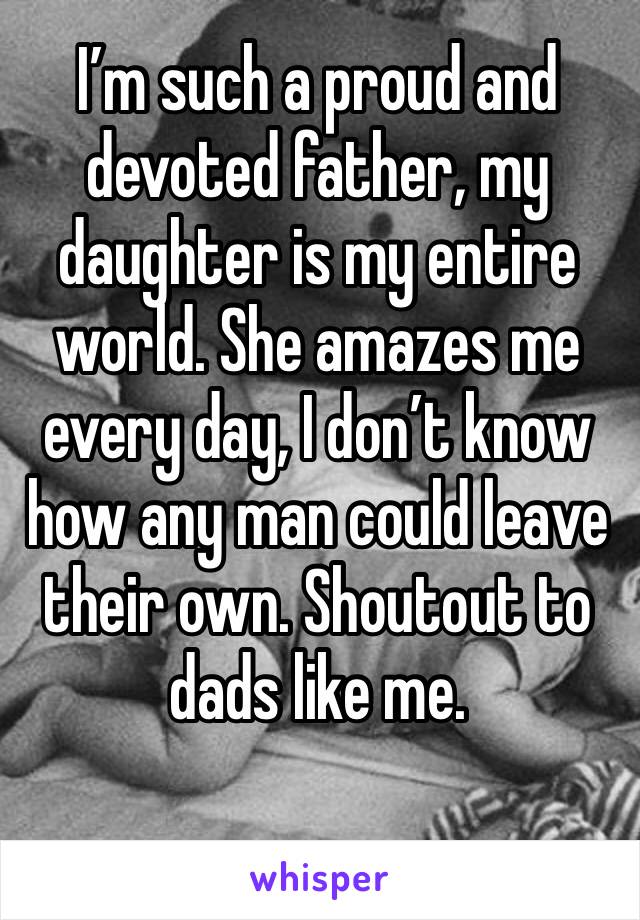 I’m such a proud and devoted father, my daughter is my entire world. She amazes me every day, I don’t know how any man could leave their own. Shoutout to dads like me.