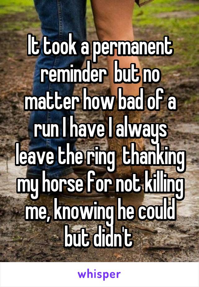 It took a permanent reminder  but no matter how bad of a run I have I always leave the ring  thanking my horse for not killing me, knowing he could but didn't 