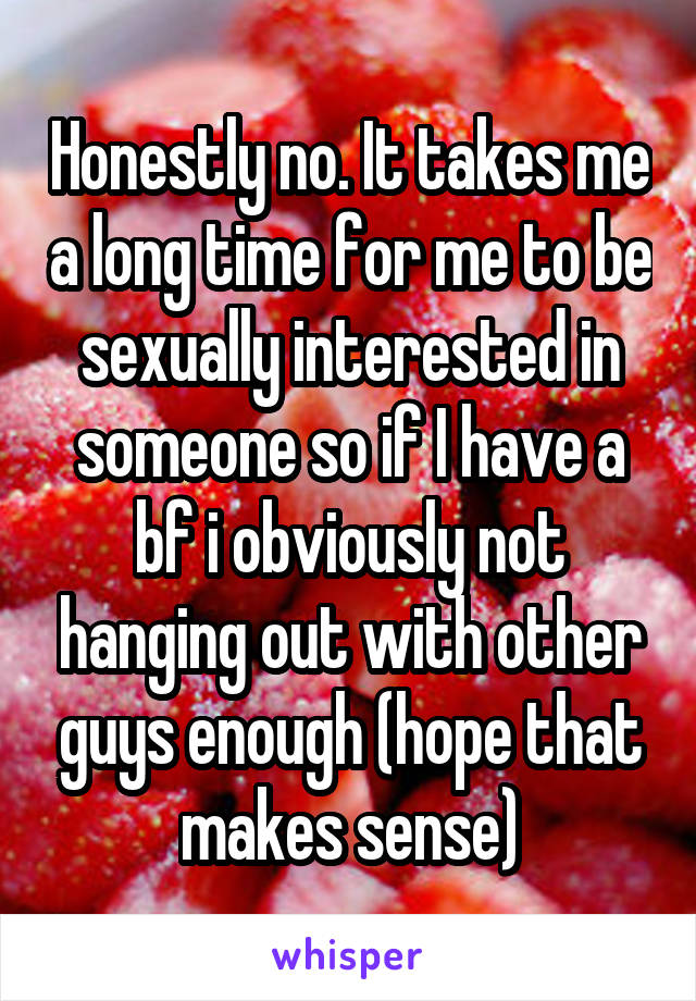 Honestly no. It takes me a long time for me to be sexually interested in someone so if I have a bf i obviously not hanging out with other guys enough (hope that makes sense)