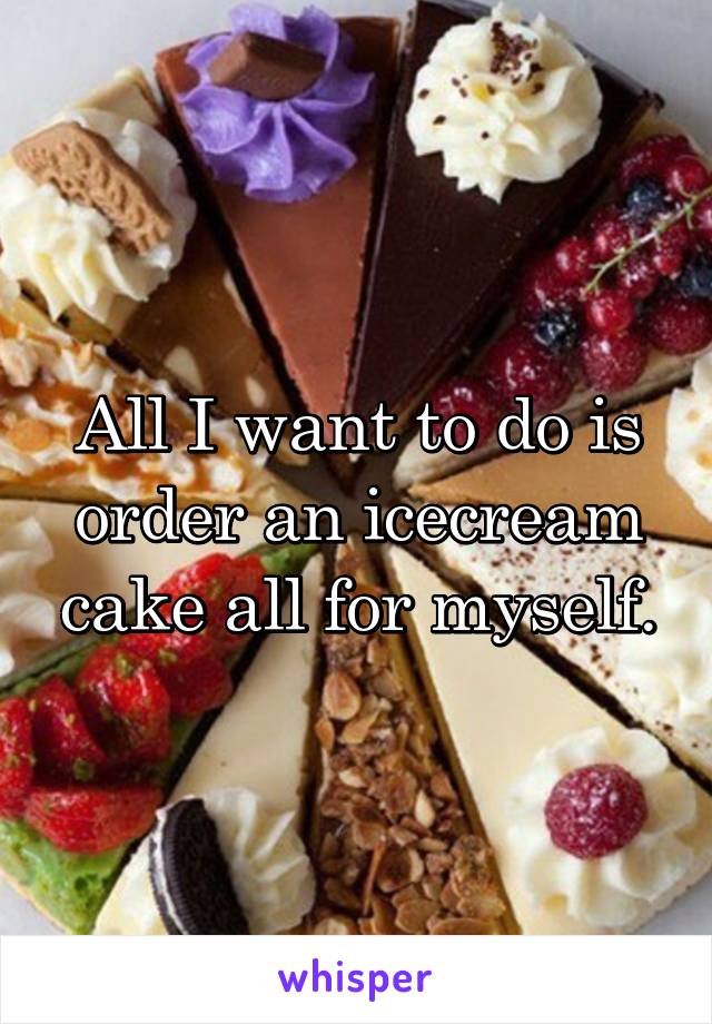 All I want to do is order an icecream cake all for myself.