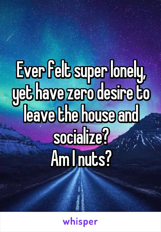 Ever felt super lonely, yet have zero desire to leave the house and socialize?
Am I nuts?