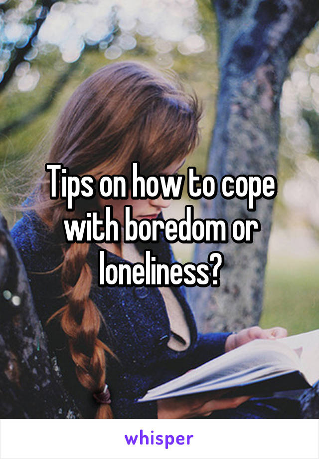 Tips on how to cope with boredom or loneliness?