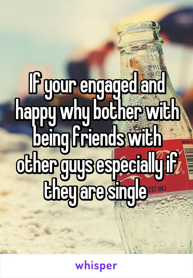 If your engaged and happy why bother with being friends with other guys especially if they are single 