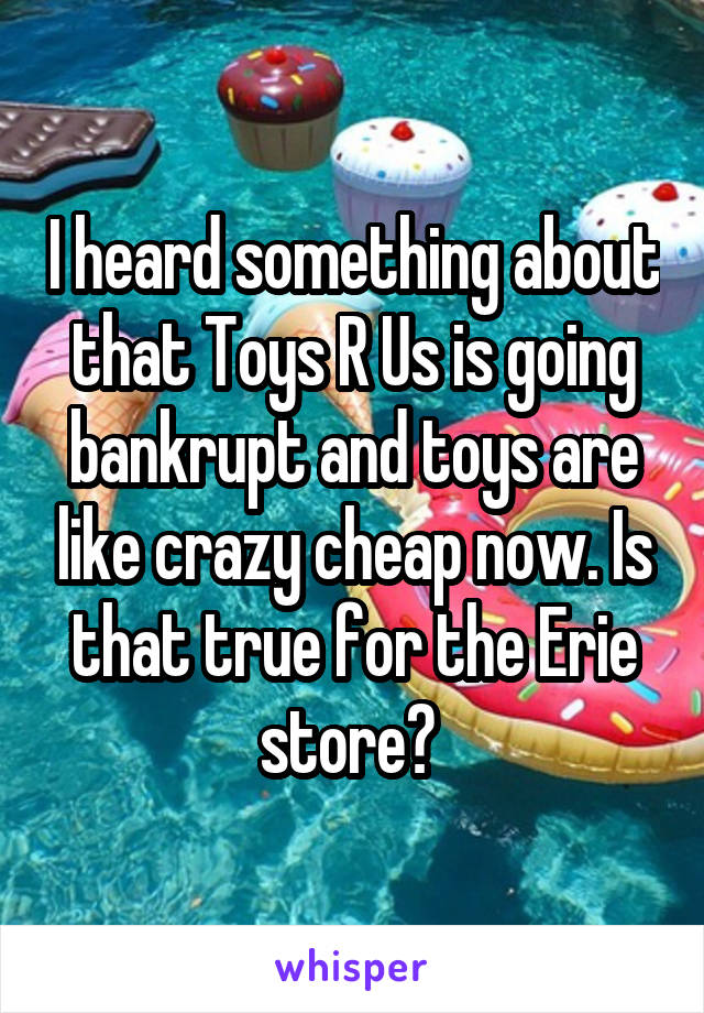 I heard something about that Toys R Us is going bankrupt and toys are like crazy cheap now. Is that true for the Erie store? 