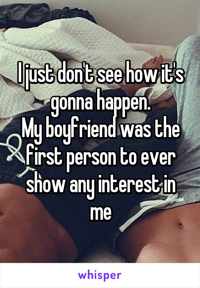 I just don't see how it's gonna happen.
My boyfriend was the first person to ever show any interest in me