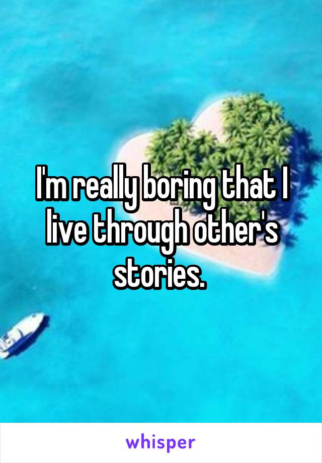 I'm really boring that I live through other's stories. 