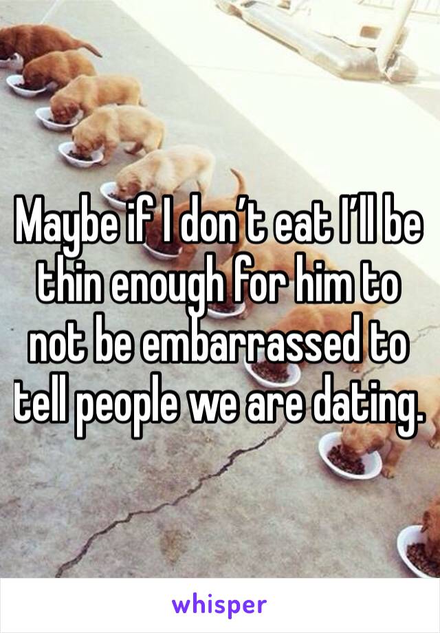 Maybe if I don’t eat I’ll be thin enough for him to not be embarrassed to tell people we are dating. 