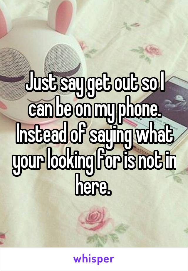 Just say get out so I can be on my phone. Instead of saying what your looking for is not in here. 