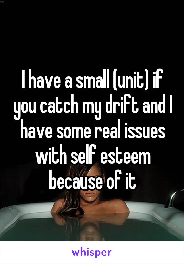 I have a small (unit) if you catch my drift and I have some real issues with self esteem because of it