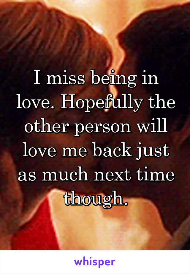I miss being in love. Hopefully the other person will love me back just as much next time though.