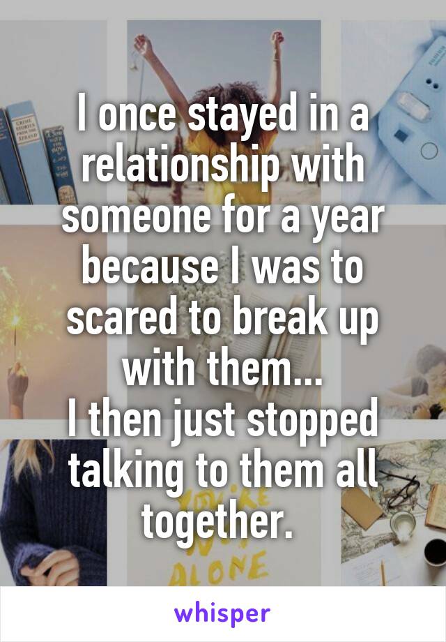 I once stayed in a relationship with someone for a year because I was to scared to break up with them...
I then just stopped talking to them all together. 