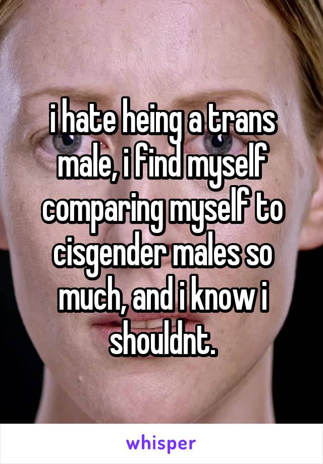 i hate heing a trans male, i find myself comparing myself to cisgender males so much, and i know i shouldnt.