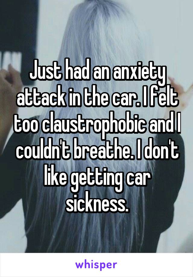 Just had an anxiety attack in the car. I felt too claustrophobic and I couldn't breathe. I don't like getting car sickness.